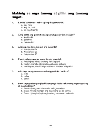 193
Makinig sa mga tanong at piliin ang tamang
sagot.
1. Kanino sumama si Heber upang magbakasyon?
a. kay Rizal
b. kay Tito Mar
c. sa mga higante
2. Aling salita ang ginamit na ang kahulugan ay dekorasyon?
a. kaakit-akit
b. palamuti
c. makukulay
3. Anong petsa kaya isinulat ang kuwento?
a. Nobyembre 24
b. Nobyembre 23
c. Nobyembre 25
4. Paano inilalarawan sa kuwento ang higante?
a. matangkad na tau-tauhang yari sa papel
b. maitim, mahaba at magulo ang buhok, salbahe
c. matangkad, malaki ang katawan at malakas magsalita
5. Alin kaya sa mga sumusunod ang produkto sa Rizal?
a. isda
b. palay
c. perlas
6. Bakit kaya gusto niyang ipakita ang mga litrato sa kanyang mga magulang
at mga kaibigan?
a. Gusto niyang papuntahin sila sa lugar na iyon.
b. Gusto niyang mainggit ang mga ibang tao sa kaniya.
c. Gusto niyang ibahagi ang kanyang karanasan sa kanila.
 