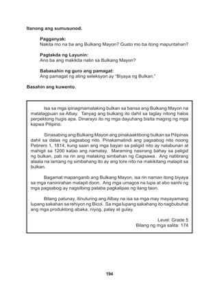 194
Isa sa mga ipinagmamalaking bulkan sa bansa ang Bulkang Mayon na
matatagpuan sa Albay. Tanyag ang bulkang ito dahil sa taglay nitong halos
perpektong hugis apa. Dinarayo ito ng mga dayuhang bisita maging ng mga
kapwa Pilipino.
Sinasabing ang Bulkang Mayon ang pinakaaktibong bulkan sa Pilipinas
dahil sa dalas ng pagsabog nito. Pinakamatindi ang pagsabog nito noong
Pebrero 1, 1814, kung saan ang mga bayan sa paligid nito ay natabunan at
mahigit sa 1200 katao ang namatay. Maraming nasirang bahay sa paligid
ng bulkan, pati na rin ang malaking simbahan ng Cagsawa. Ang natitirang
alaala na lamang ng simbahang ito ay ang tore nito na makikitang malapit sa
bulkan.
Bagamat mapanganib ang Bulkang Mayon, isa rin naman itong biyaya
sa mga naninirahan malapit doon. Ang mga umagos na lupa at abo sanhi ng
mga pagsabog ay nagsilbing pataba pagkalipas ng ilang taon.
Bilang patunay, itinuturing ang Albay na isa sa mga may mayayamang
lupang sakahan sa rehiyon ng Bicol. Sa mga lupang sakahang ito nagbubuhat
ang mga produktong abaka, niyog, palay at gulay.
Level: Grade 5
Bilang ng mga salita: 174
Itanong ang sumusunod.
Pagganyak:
Nakita mo na ba ang Bulkang Mayon? Gusto mo ba itong mapuntahan?
Pagtakda ng Layunin:
Ano ba ang makikita natin sa Bulkang Mayon?
Babasahin ng guro ang pamagat:
Ang pamagat ng ating seleksyon ay “Biyaya ng Bulkan.”
Basahin ang kuwento.
 