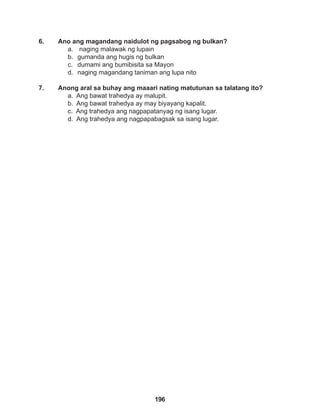 196
6. Ano ang magandang naidulot ng pagsabog ng bulkan?
a. naging malawak ng lupain
b. gumanda ang hugis ng bulkan
c. dumami ang bumibisita sa Mayon
d. naging magandang taniman ang lupa nito
7. Anong aral sa buhay ang maaari nating matutunan sa talatang ito?
a. Ang bawat trahedya ay malupit.
b. Ang bawat trahedya ay may biyayang kapalit.
c. Ang trahedya ang nagpapatanyag ng isang lugar.
d. Ang trahedya ang nagpapabagsak sa isang lugar.
 