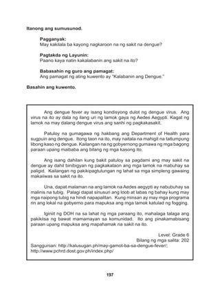 197
Ang dengue fever ay isang kondisyong dulot ng dengue virus. Ang
virus na ito ay dala ng ilang uri ng lamok gaya ng Aedes Aegypti. Kagat ng
lamok na may dalang dengue virus ang sanhi ng pagkakasakit.			
			
Patuloy na gumagawa ng hakbang ang Department of Health para
sugpuin ang dengue. Itong taon na ito, may naitala na mahigit na tatlumpung
libong kaso ng dengue. Kailangan na ng gobyernong gumawa ng mga bagong
paraan upang maibaba ang bilang ng mga kasong ito.
Ang isang dahilan kung bakit patuloy sa pagdami ang may sakit na
dengue ay dahil binibigyan ng pagkakataon ang mga lamok na mabuhay sa
paligid. Kailangan ng pakikipagtulungan ng lahat sa mga simpleng gawaing
makaiiwas sa sakit na ito.
Una, dapat malaman na ang lamok na Aedes aegypti ay nabubuhay sa
malinis na tubig. Palagi dapat sinusuri ang loob at labas ng bahay kung may
mga naipong tubig na hindi napapalitan. Kung minsan ay may mga programa
rin ang lokal na gobyerno para mapuksa ang mga lamok katulad ng fogging.
Iginiit ng DOH na sa lahat ng mga paraang ito, mahalaga talaga ang
pakikiisa ng bawat mamamayan sa komunidad. Ito ang pinakamabisang
paraan upang mapuksa ang mapahamak na sakit na ito.
Level: Grade 6
Bilang ng mga salita: 202
Sanggunian: http://kalusugan.ph/may-gamot-ba-sa-dengue-fever/;
http://www.pchrd.dost.gov.ph/index.php/
Itanong ang sumusunod.
Pagganyak:
May kakilala ba kayong nagkaroon na ng sakit na dengue?
Pagtakda ng Layunin:
Paano kaya natin kakalabanin ang sakit na ito?
Babasahin ng guro ang pamagat:
Ang pamagat ng ating kuwento ay “Kalabanin ang Dengue.”
Basahin ang kuwento.
 