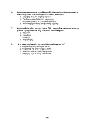 199
6. Ano ang maaaring mangyari kapag hindi nagtulong-tulong ang mga
mamamayan sa problemang nakasaad sa seleksyon?
a. Magiging marumi ang kapaligiran.
b. Patuloy ang pagkakaroon ng dengue.
c. Mag-aaway-away ang magkakapitbahay.
d. Hindi magagawa ang programang fogging.
7. Ano ang katangian ng mga tao sa DOH sa patuloy na paghahanap ng
paraan upang malutas ang problema sa seleksyon?
a. maawain
b. magalang
c. matiyaga
d. mapagbigay
8. Ano kaya ang layunin ng sumulat ng seleksyong ito?
a. maghatid ng impormasyon sa tao
b. magbahagi ng ginawang pag-aaral
c. magbigay aliw sa mga may dengue
d. magbigay ng mabuting halimbawa
 