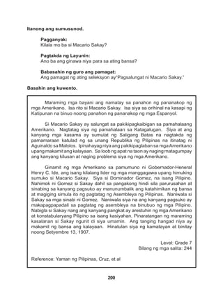 200
Maraming mga bayani ang namatay sa panahon ng pananakop ng
mga Amerikano. Isa rito si Macario Sakay. Isa siya sa orihinal na kasapi ng
Katipunan na binuo noong panahon ng pananakop ng mga Espanyol.
Si Macario Sakay ay salungat sa pakikipagkaibigan sa pamahalaang
Amerikano. Nagtatag siya ng pamahalaan sa Katagalugan. Siya at ang
kanyang mga kasama ay sumulat ng Saligang Batas na nagtakda ng
pamamaraan katulad ng sa unang Republika ng Pilipinas na itinatag ni
Aguinaldo sa Malolos. Ipinahayag niya ang pakikipaglaban sa mgaAmerikano
upang makamit ang kalayaan. Sa loob ng apat na taon ay naging matagumpay
ang kanyang kilusan at naging problema siya ng mga Amerikano.
Ginamit ng mga Amerikano sa pamumuno ni Gobernador-Heneral
Henry C. Ide, ang isang kilalang lider ng mga manggagawa upang himuking
sumuko si Macario Sakay. Siya si Dominador Gomez, na isang Pilipino.
Nahimok ni Gomez si Sakay dahil sa pangakong hindi sila parurusahan at
sinabing sa kanyang pagsuko ay manunumbalik ang katahimikan ng bansa
at magiging simula ito ng pagtatag ng Asembleya ng Pilipinas. Naniwala si
Sakay sa mga sinabi ni Gomez. Naniwala siya na ang kanyang pagsuko ay
makapagpapadali sa pagtatag ng asembleya na binubuo ng mga Pilipino.
Nabigla si Sakay nang ang kanyang pangkat ay arestuhin ng mga Amerikano
at konstabularyang Pilipino sa isang kasiyahan. Pinaratangan ng maraming
kasalanan si Sakay ngunit di siya umamin. Ang tanging hangad niya ay
makamit ng bansa ang kalayaan. Hinatulan siya ng kamatayan at binitay
noong Setyembre 13, 1907.
Level: Grade 7
Bilang ng mga salita: 244
Reference: Yaman ng Pilipinas, Cruz, et al
Itanong ang sumusunod.
Pagganyak:
Kilala mo ba si Macario Sakay?
Pagtakda ng Layunin:
Ano ba ang ginawa niya para sa ating bansa?
Babasahin ng guro ang pamagat:
Ang pamagat ng ating seleksyon ay“Pagsalungat ni Macario Sakay.”
Basahin ang kuwento.
 