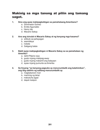 201
Makinig sa mga tanong at piliin ang tamang
sagot.
1. Sino ang ayaw makipagkaibigan sa pamahalaang Amerikano?
a. Dominador Gomez
b. Emilio Aguinaldo
c. Henry Ide
d. Macario Sakay
2. Ano ang isinulat ni Macario Sakay at ng kanyang mga kasama?
a. artikulo sa pahayagan
b. asembleya
c. nobela
d. Saligang batas
3. Bakit ayaw makipagkaibigan ni Macario Sakay sa sa pamahalaan ng
Amerika?
a. dahil Pilipino siya
b. gusto niyang makipag-away
c. gusto niyang makamit ang kalayaan
d. ayaw niyang pumunta sa Amerika
4. Sa linyang “sa kanyang pagsuko ay manunumbalik ang katahimikan”,
ang ibig sabihin ng salitang manunumbalik ay
a. magkakaroon muli
b. maririnig ng lahat
c. makukuha agad
d. dapat maiipon
 