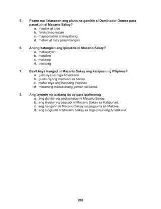 202
5. Paano mo ilalarawan ang plano na gamitin si Dominador Gomez para
pasukuin si Macario Sakay?
a. mautak at tuso
b. hindi pinag-isipan
c. mapagmalaki at mayabang
d. mabait at may pakundangan
6. Anong katangian ang ipinakita ni Macario Sakay?
a. makabayan
b. matalino
c. masinop
d. masipag
7. Bakit kaya hangad ni Macario Sakay ang kalayaan ng Pilipinas?
a. galit siya sa mga Amerikano
b. gusto niyang mamuno sa bansa
c. mahal niya ang bansang Pilipinas
d. maraming makukuhang yaman sa bansa
8. Ang layunin ng talatang ito ay para ipaliwanag
a. ang dahilan ng pagkamatay ni Macario Sakay.
b. ang layunin ng pagsapi ni Macario Sakay sa Katipunan.
c. ang hangarin ni Macario Sakay sa pagpunta sa Malolos.
d. ang tungkulin ni Macario Sakay sa mga pinunong Amerikano.
 