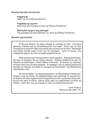 212
Si Manuel Quezon ay isang masigla at masipag na lider. Anumang
gawaing ninanais niya ay isinasakatuparan niya agad. Ayaw niya na may
masayang na panahon dahil naniniwala siya na ang oras ay ginto. Mahalaga
ang bawat sandali kaya’t hindi niya ito inaaksaya. Ayon sa kanya, ang
magagawa ngayon ay hindi na dapat ipagpabukas pa.
Naging kawal siya noong panahon ng himagsikan. Naging gobernador
din siya, at matapos nito ay naging senador. Naging kinatawan pa siya ng
Pilipinas sa Washington, United States of America. Si Quezon ay mahusay
sa batas dahil siya ay isang abogado. Di nagtagal, siya ay naging pangulo ng
Senado ng Pilipinas at nahalal na pangulo ng Komonwelt o ng Malasariling
Pamahalaan noon.
Sa pamamagitan ng pagsasakatuparan ng Katarungang Panlipunan,
binigyan niya ng pantay na pagpapahalaga ang mahihirap at mayayaman.
Si Quezon din ang nagpasimula sa pagkakaroon natin ng pambansang wika.
Kung hindi dahil sa kanya, walang isang wika na magbubuklod sa lahat ng
Pilipino. Dahil dito, siya ay tinawag na “Ama ng Wikang Pambansa.”
Level: Grade 5
Bilang ng mga salita: 167
Itanong ang mga sumusunod.
Pagganyak:
Kilala mo ba si Manuel Quezon?
Pagtakda ng Layunin:
Bakit kaya siya tinawag na Ama ng Wikang Pambansa?
Babasahin ng guro ang pamagat:
Ang pamagat ng ating seleksyon ay ‘Ama ng Wikang Pambansa’.
Basahin ang kuwento.
 