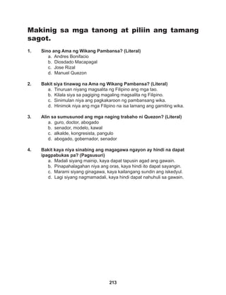 213
Makinig sa mga tanong at piliin ang tamang
sagot.
1. Sino ang Ama ng Wikang Pambansa? (Literal)
a. Andres Bonifacio
b. Diosdado Macapagal
c. Jose Rizal
d. Manuel Quezon
2. Bakit siya tinawag na Ama ng Wikang Pambansa? (Literal)
a. Tinuruan niyang magsalita ng Filipino ang mga tao.
b. Kilala siya sa pagiging magaling magsalita ng Filipino.
c. Sinimulan niya ang pagkakaroon ng pambansang wika.
d. Hinimok niya ang mga Filipino na isa lamang ang gamiting wika.
3. Alin sa sumusunod ang mga naging trabaho ni Quezon? (Literal)
a. guro, doctor, abogado
b. senador, modelo, kawal
c. alkalde, kongresista, pangulo
d. abogado, gobernador, senador
4. Bakit kaya niya sinabing ang magagawa ngayon ay hindi na dapat
ipagpabukas pa? (Pagsusuri)
a. Madali siyang mainip, kaya dapat tapusin agad ang gawain.
b. Pinapahalagahan niya ang oras, kaya hindi ito dapat sayangin.
c. Marami siyang ginagawa, kaya kailangang sundin ang iskedyul.
d. Lagi siyang nagmamadali, kaya hindi dapat nahuhuli sa gawain.
 