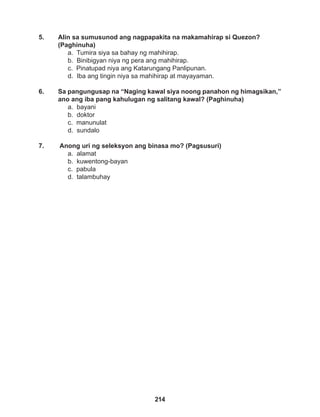 214
5. Alin sa sumusunod ang nagpapakita na makamahirap si Quezon?
(Paghinuha)
a. Tumira siya sa bahay ng mahihirap.
b. Binibigyan niya ng pera ang mahihirap.
c. Pinatupad niya ang Katarungang Panlipunan.
d. Iba ang tingin niya sa mahihirap at mayayaman.
6. Sa pangungusap na “Naging kawal siya noong panahon ng himagsikan,”
ano ang iba pang kahulugan ng salitang kawal? (Paghinuha)
a. bayani
b. doktor
c. manunulat
d. sundalo
7. Anong uri ng seleksyon ang binasa mo? (Pagsusuri)
a. alamat
b. kuwentong-bayan
c. pabula
d. talambuhay
 