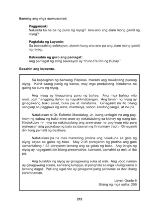 215
Sa kapaligiran ng bansang Pilipinas, marami ang makikitang punong
niyog. Kahit saang panig ng bansa, may mga produktong ibinebenta na
galing sa puno ng niyog.
Ang niyog ay tinaguriang puno ng buhay. Ang mga bahagi nito
mula ugat hanggang dahon ay napakikinabangan. Ang laman ng niyog ay
ginagawang buko salad, buko pie at minatamis. Ginagamit rin ito bilang
sangkap sa paggawa ng arina, mantikilya, sabon, krudong langis, at iba pa.
Natuklasan ni Dr. Eufemio Macalalag, Jr., isang urologist na ang pag-
inom ng sabaw ng buko araw-araw ay nakatutulong sa kidney ng isang tao.
Nadiskubre rin niya na nakatutulong ang araw-araw na pag-inom nito para
maiwasan ang pagkabuo ng bato sa daanan ng ihi (urinary tract). Ginagamit
din itong pamalit ng dextrose.
Natuklasan pa na mas maraming protina ang nakukuha sa gata ng
niyog kaysa sa gatas ng baka. May 2.08 porsiyento ng protina ang gata
samantalang 1.63 porsyento lamang ang sa gatas ng baka. Ang langis ng
niyog ay nagagamit din bilang preservative, lubricant, pamahid sa anit, at iba
pa.
Ang bulaklak ng niyog ay ginagawang suka at alak. Ang ubod naman
ay ginagawang atsara, sariwang lumpiya, at panghalo sa mga lutuing karne o
lamang dagat. Pati ang ugat nito ay ginagamit pang panlunas sa iba’t ibang
karamdaman.
Level: Grade 6
Bilang ng mga salita: 209
Itanong ang mga sumusunod.
Pagganyak:
Nakakita ka na ba ng puno ng niyog? Ano-ano ang alam mong gamit ng
niyog?
Pagtakda ng Layunin:
Sa babasahing seleksyon, alamin kung ano-ano pa ang alam mong gamit
ng niyog.
Babasahin ng guro ang pamagat:
Ang pamagat ng ating seleksyon ay “Puno Pa Rin ng Buhay.”
Basahin ang kuwento.
 