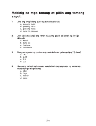 216
Makinig sa mga tanong at piliin ang tamang
sagot.
1. Ano ang tinaguriang puno ng buhay? (Literal)
a. puno ng buko
b. puno ng narra
c. puno ng niyog
d. puno ng mangga
2. Alin sa sumusunod ang HINDI maaaring gawin sa laman ng niyog?
(Literal)
a. kendi
b. buko pie
c. dextrose
d. minatamis
3. Ilang porsiyento ng protina ang makukuha sa gata ng niyog? (Literal)
a. 1.63
b. 2.08
c. 2.9
d. 3.0
4. Sa anong bahagi ng katawan nakabubuti ang pag-inom ng sabaw ng
buko/niyog? (Paghinuha)
a. atay
b. baga
c. kidney
d. puso
 