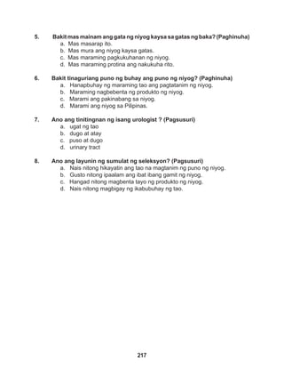 217
5. Bakit mas mainam ang gata ng niyog kaysa sa gatas ng baka? (Paghinuha)
a. Mas masarap ito.
b. Mas mura ang niyog kaysa gatas.
c. Mas maraming pagkukuhanan ng niyog.
d. Mas maraming protina ang nakukuha rito.
6. Bakit tinaguriang puno ng buhay ang puno ng niyog? (Paghinuha)
a. Hanapbuhay ng maraming tao ang pagtatanim ng niyog.
b. Maraming nagbebenta ng produkto ng niyog.
c. Marami ang pakinabang sa niyog.
d. Marami ang niyog sa Pilipinas.
7. Ano ang tinitingnan ng isang urologist ? (Pagsusuri)
a. ugat ng tao
b. dugo at atay
c. puso at dugo
d. urinary tract
8. Ano ang layunin ng sumulat ng seleksyon? (Pagsusuri)
a. Nais nitong hikayatin ang tao na magtanim ng puno ng niyog.
b. Gusto nitong ipaalam ang ibat ibang gamit ng niyog.
c. Hangad nitong magbenta tayo ng produkto ng niyog.
d. Nais nitong magbigay ng ikabubuhay ng tao.
 