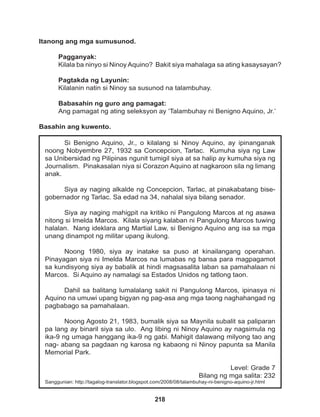 218
Si Benigno Aquino, Jr., o kilalang si Ninoy Aquino, ay ipinanganak
noong Nobyembre 27, 1932 sa Concepcion, Tarlac. Kumuha siya ng Law
sa Unibersidad ng Pilipinas ngunit tumigil siya at sa halip ay kumuha siya ng
Journalism. Pinakasalan niya si Corazon Aquino at nagkaroon sila ng limang
anak.
Siya ay naging alkalde ng Concepcion, Tarlac, at pinakabatang bise-
gobernador ng Tarlac. Sa edad na 34, nahalal siya bilang senador.
Siya ay naging mahigpit na kritiko ni Pangulong Marcos at ng asawa
nitong si Imelda Marcos. Kilala siyang kalaban ni Pangulong Marcos tuwing
halalan. Nang ideklara ang Martial Law, si Benigno Aquino ang isa sa mga
unang dinampot ng militar upang ikulong.
Noong 1980, siya ay inatake sa puso at kinailangang operahan.
Pinayagan siya ni Imelda Marcos na lumabas ng bansa para magpagamot
sa kundisyong siya ay babalik at hindi magsasalita laban sa pamahalaan ni
Marcos. Si Aquino ay namalagi sa Estados Unidos ng tatlong taon.
Dahil sa balitang lumalalang sakit ni Pangulong Marcos, ipinasya ni
Aquino na umuwi upang bigyan ng pag-asa ang mga taong naghahangad ng
pagbabago sa pamahalaan.
Noong Agosto 21, 1983, bumalik siya sa Maynila subalit sa paliparan
pa lang ay binaril siya sa ulo. Ang libing ni Ninoy Aquino ay nagsimula ng
ika-9 ng umaga hanggang ika-9 ng gabi. Mahigit dalawang milyong tao ang
nag- abang sa pagdaan ng karosa ng kabaong ni Ninoy papunta sa Manila
Memorial Park.
Level: Grade 7
Bilang ng mga salita: 232
Sanggunian: http://tagalog-translator.blogspot.com/2008/08/talambuhay-ni-benigno-aquino-jr.html
Itanong ang mga sumusunod.
Pagganyak:
Kilala ba ninyo si Ninoy Aquino? Bakit siya mahalaga sa ating kasaysayan?
Pagtakda ng Layunin:
Kilalanin natin si Ninoy sa susunod na talambuhay.
Babasahin ng guro ang pamagat:
Ang pamagat ng ating seleksyon ay ‘Talambuhay ni Benigno Aquino, Jr.’
Basahin ang kuwento.
 