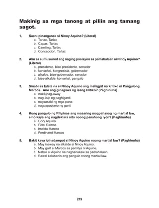 219
Makinig sa mga tanong at piliin ang tamang
sagot.
1. Saan ipinanganak si Ninoy Aquino? (Literal)
a. Tarlac, Tarlac
b. Capas, Tarlac
c. Camiling, Tarlac
d. Concepcion, Tarlac
2. Alin sa sumusunod ang naging posisyon sa pamahalaan ni NinoyAquino?
(Literal)
a. presidente, bise-presidente, senador
b. konsehal, kongresista, gobernador
c. alkalde, bise-gobernador, senador
d. bise-alkalde, konsehal, pangulo
3. Sinabi sa talata na si Ninoy Aquino ang mahigpit na kritiko ni Pangulong
Marcos. Ano ang ginagawa ng isang kritiko? (Paghinuha)
a. nakikipag-away
b. nag-iisip ng paghiganti
c. nagsasabi ng mga puna
d. nagpapaplano ng ganti
4. Kung pangulo ng Pilipinas ang maaaring magpahayag ng martial law,
sino kaya ang nagdeklara nito noong panahong iyon? (Paghinuha)
a. Cory Aquino
b. Fidel Ramos
c. Imelda Marcos
d. Ferdinand Marcos
5. Bakit kaya ipinadampot si Ninoy Aquino noong martial law? (Paghinuha)
a. May inaway na alkalde si Ninoy Aquino.
b. May galit si Marcos sa pamilya ni Aquino.
c. Nahuli si Aquino na nagnanakaw sa pamahalaan.
d. Bawal kalabanin ang pangulo noong martial law.
 