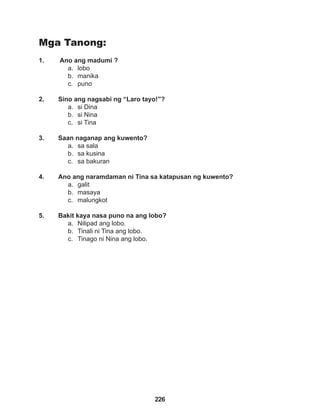 226
Mga Tanong:
1. Ano ang madumi ?
a. lobo
b. manika
c. puno
2. Sino ang nagsabi ng “Laro tayo!”?
a. si Dina
b. si Nina
c. si Tina
3. Saan naganap ang kuwento?
a. sa sala
b. sa kusina
c. sa bakuran
4. Ano ang naramdaman ni Tina sa katapusan ng kuwento?
a. galit
b. masaya
c. malungkot
5. Bakit kaya nasa puno na ang lobo?
a. Nilipad ang lobo.
b. Tinali ni Tina ang lobo.
c. Tinago ni Nina ang lobo.
 