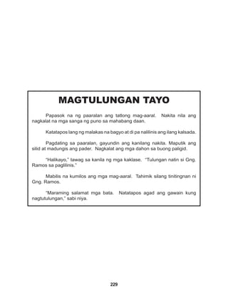 229
MAGTULUNGAN TAYO
Papasok na ng paaralan ang tatlong mag-aaral. Nakita nila ang
nagkalat na mga sanga ng puno sa mahabang daan.
Katatapos lang ng malakas na bagyo at di pa nalilinis ang ilang kalsada.
Pagdating sa paaralan, gayundin ang kanilang nakita. Maputik ang
silid at madungis ang pader. Nagkalat ang mga dahon sa buong paligid.
“Halikayo,” tawag sa kanila ng mga kaklase. “Tulungan natin si Gng.
Ramos sa paglilinis.”
Mabilis na kumilos ang mga mag-aaral. Tahimik silang tinitingnan ni
Gng. Ramos.
“Maraming salamat mga bata. Natatapos agad ang gawain kung
nagtutulungan,” sabi niya.
 