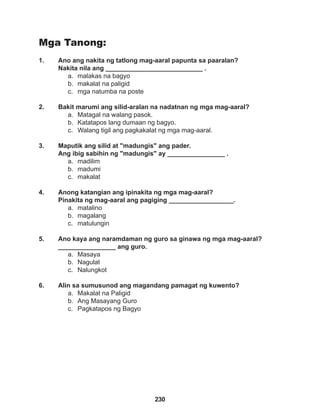 230
Mga Tanong:
1. Ano ang nakita ng tatlong mag-aaral papunta sa paaralan?
Nakita nila ang ___________________________ .
a. malakas na bagyo
b. makalat na paligid
c. mga natumba na poste
2. Bakit marumi ang silid-aralan na nadatnan ng mga mag-aaral?
a. Matagal na walang pasok.
b. Katatapos lang dumaan ng bagyo.
c. Walang tigil ang pagkakalat ng mga mag-aaral.
3. Maputik ang silid at "madungis" ang pader.
Ang ibig sabihin ng "madungis" ay ________________ .
a. madilim
b. madumi
c. makalat
4. Anong katangian ang ipinakita ng mga mag-aaral?
Pinakita ng mag-aaral ang pagiging __________________.
a. matalino
b. magalang
c. matulungin
5. Ano kaya ang naramdaman ng guro sa ginawa ng mga mag-aaral? 		
________________ ang guro.
a. Masaya
b. Nagulat
c. Nalungkot
6. Alin sa sumusunod ang magandang pamagat ng kuwento?
a. Makalat na Paligid
b. Ang Masayang Guro
c. Pagkatapos ng Bagyo
 