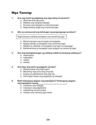 234
Mga Tanong:
1. Ano ang sanhi ng paglubog ang mga bahay at pananim?
a. Natumba ang mga puno.
b. Malakas ang hanging habagat.
c. Dumaan ang habagat sa maraming lugar.
d. Nagmistulang dagat ang maraming lugar.
2. Alin sa sumusunod ang kahulugan ng pangungusap sa kahon?
Nagmistulang malaking karagatan ang maraming lugar.
a. Maraming lugar ang lumubog sa karagatan.
b. Naging bahagi ng karagatan ang maraming lugar.
c. Malapit sa malawak na karagatan ang lugar na nabanggit.
d. Maihahambing sa karagatan ang nangyari sa maraming lugar.
3. Ano ang kasingkahulugan ng salitang nakitil sa binasang seleksyon?
a. naalanganin
b. nagkasakit
c. nagulo
d. nawala
4. Ano kaya ang sanhi ng pagguho ng lupa?
a. Walang bakod ang mga lupain.
b. Maraming mga puno ang pinuputol.
c. Kulang sa paghahanda ang mga tao.
d. Hindi agad nasabi ang pagdating ng habagat.
5. Bakit kailangang alagaan ang kapaligiran? Kailangang alagaan
ang kapaligiran upang __________________________.
a. maiwasan ang habagat
b. maiwasan ang pagbabaha
c. makatulong sa komunidad
d. maitayo ang nasirang mga bahay
 