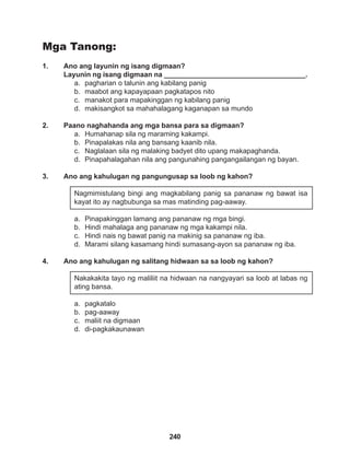 240
Mga Tanong:
1. Ano ang layunin ng isang digmaan?
Layunin ng isang digmaan na ____________________________________.
a. pagharian o talunin ang kabilang panig
b. maabot ang kapayapaan pagkatapos nito
c. manakot para mapakinggan ng kabilang panig
d. makisangkot sa mahahalagang kaganapan sa mundo
2. Paano naghahanda ang mga bansa para sa digmaan?
a. Humahanap sila ng maraming kakampi.
b. Pinapalakas nila ang bansang kaanib nila.
c. Naglalaan sila ng malaking badyet dito upang makapaghanda.
d. Pinapahalagahan nila ang pangunahing pangangailangan ng bayan.
3. Ano ang kahulugan ng pangungusap sa loob ng kahon?
Nagmimistulang bingi ang magkabilang panig sa pananaw ng bawat isa
kayat ito ay nagbubunga sa mas matinding pag-aaway.
a. Pinapakinggan lamang ang pananaw ng mga bingi.
b. Hindi mahalaga ang pananaw ng mga kakampi nila.
c. Hindi nais ng bawat panig na makinig sa pananaw ng iba.
d. Marami silang kasamang hindi sumasang-ayon sa pananaw ng iba.
4. Ano ang kahulugan ng salitang hidwaan sa sa loob ng kahon?
Nakakakita tayo ng maliliit na hidwaan na nangyayari sa loob at labas ng
ating bansa.
a. pagkatalo
b. pag-aaway
c. maliit na digmaan
d. di-pagkakaunawan
 
