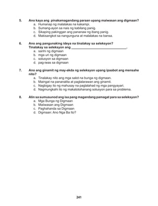 241
5. Ano kaya ang pinakamagandang paraan upang maiwasan ang digmaan?
a. Humanap ng malalakas na kakampi.
b. Sumang-ayon sa nais ng kabilang panig.
c. Sikaping pakinggan ang pananaw ng ibang panig.
d. Makisangkot sa nangunguna at malalakas na bansa.
6. Ano ang pangunaking ideya na tinalakay sa seleksyon?
Tinalakay sa seleksyon ang _______________________________.
a. sanhi ng digmaan
b. mga uri ng digmaan
c. solusyon sa digmaan
d. pag-iwas sa digmaan
7. Ano ang ginamit ng may-akda ng seleksyon upang ipaabot ang mensahe
nito?
a. Tinalakay nito ang mga salot na bunga ng digmaan.
b. Maingat na pananalita at paglalarawan ang ginamit.
c. Nagbigay ito ng mahusay na paglalahad ng mga pangyayari.
d. Nagmungkahi ito ng makatotohanang solusyon para sa problema.
8. Alin sa sumusunod ang isa pang magandang pamagat para sa seleksyon?
a. Mga Bunga ng Digmaan
b. Maiiwasan ang Digmaan
c. Paghahanda sa Digmaan
d. Digmaan: Ano Nga Ba Ito?
 