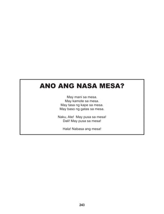 243
ANO ANG NASA MESA?
May mani sa mesa.
May kamote sa mesa.
May tasa ng kape sa mesa.
May baso ng gatas sa mesa.
Naku, Ate! May pusa sa mesa!
Dali! May pusa sa mesa!
Hala! Nabasa ang mesa!
 