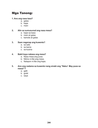 244
Mga Tanong:
1. Ano ang nasa tasa?
a. gatas
b. kape
c. mani
2. Alin sa sumusunod ang nasa mesa?
a. kape sa baso
b. mani at gatas
c. kamote at gatas
3. Saan naganap ang kuwento?
a. sa sala
b. sa kama
c. sa kusina
4. Bakit kaya nabasa ang mesa?
a. Nasa mesa ang pusa.
b. Nilinis ni Ate ang mesa.
c. Natapon ni Ate ang kape.
5. Ano ang nadama sa kuwento nang sinabi ang “Naku! May pusa sa
mesa!”?
a. galit
b. gulat
c. saya
 