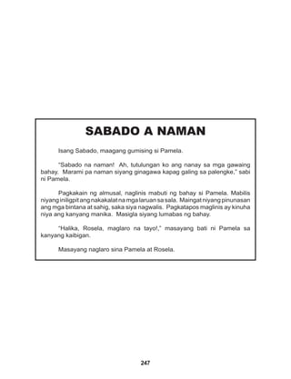 247
SABADO A NAMAN
Isang Sabado, maagang gumising si Pamela.
“Sabado na naman! Ah, tutulungan ko ang nanay sa mga gawaing
bahay. Marami pa naman siyang ginagawa kapag galing sa palengke,” sabi
ni Pamela.
Pagkakain ng almusal, naglinis mabuti ng bahay si Pamela. Mabilis
niyang iniligpit ang nakakalat na mga laruan sa sala. Maingat niyang pinunasan
ang mga bintana at sahig, saka siya nagwalis. Pagkatapos maglinis ay kinuha
niya ang kanyang manika. Masigla siyang lumabas ng bahay.
“Halika, Rosela, maglaro na tayo!,” masayang bati ni Pamela sa
kanyang kaibigan.
Masayang naglaro sina Pamela at Rosela.
 