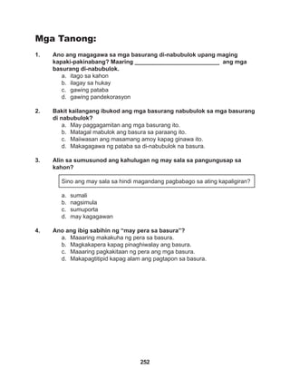 252
Mga Tanong:
1. Ano ang magagawa sa mga basurang di-nabubulok upang maging 		
kapaki-pakinabang? Maaring __________________________ ang mga
basurang di-nabubulok.
a. itago sa kahon
b. ilagay sa hukay
c. gawing pataba
d. gawing pandekorasyon
2. Bakit kailangang ibukod ang mga basurang nabubulok sa mga basurang
di nabubulok?
a. May paggagamitan ang mga basurang ito.
b. Matagal mabulok ang basura sa paraang ito.
c. Maiiwasan ang masamang amoy kapag ginawa ito.
d. Makagagawa ng pataba sa di-nabubulok na basura.
3. Alin sa sumusunod ang kahulugan ng may sala sa pangungusap sa
kahon?
Sino ang may sala sa hindi magandang pagbabago sa ating kapaligiran?
a. sumali
b. nagsimula
c. sumuporta
d. may kagagawan
4. Ano ang ibig sabihin ng “may pera sa basura”?
a. Maaaring makakuha ng pera sa basura.
b. Magkakapera kapag pinaghiwalay ang basura.
c. Maaaring pagkakitaan ng pera ang mga basura.
d. Makapagtitipid kapag alam ang pagtapon sa basura.
 