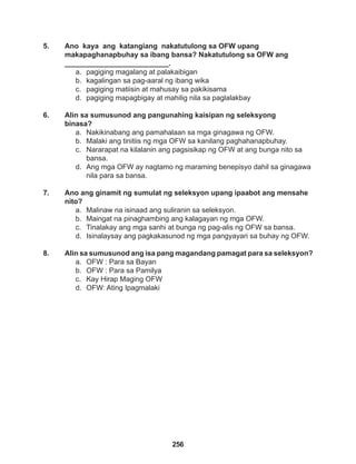 256
5. Ano kaya ang katangiang nakatutulong sa OFW upang 			
makapaghanapbuhay sa ibang bansa? Nakatutulong sa OFW ang 		
__________________________.
a. pagiging magalang at palakaibigan
b. kagalingan sa pag-aaral ng ibang wika
c. pagiging matiisin at mahusay sa pakikisama
d. pagiging mapagbigay at mahilig nila sa paglalakbay
6. Alin sa sumusunod ang pangunahing kaisipan ng seleksyong
binasa?
a. Nakikinabang ang pamahalaan sa mga ginagawa ng OFW.
b. Malaki ang tinitiis ng mga OFW sa kanilang paghahanapbuhay.
c. Nararapat na kilalanin ang pagsisikap ng OFW at ang bunga nito sa
bansa.
d. Ang mga OFW ay nagtamo ng maraming benepisyo dahil sa ginagawa
nila para sa bansa.
7. Ano ang ginamit ng sumulat ng seleksyon upang ipaabot ang mensahe
nito?
a. Malinaw na isinaad ang suliranin sa seleksyon.
b. Maingat na pinaghambing ang kalagayan ng mga OFW.
c. Tinalakay ang mga sanhi at bunga ng pag-alis ng OFW sa bansa.
d. Isinalaysay ang pagkakasunod ng mga pangyayari sa buhay ng OFW.
8. Alin sa sumusunod ang isa pang magandang pamagat para sa seleksyon?
a. OFW : Para sa Bayan
b. OFW : Para sa Pamilya
c. Kay Hirap Maging OFW
d. OFW: Ating Ipagmalaki
 