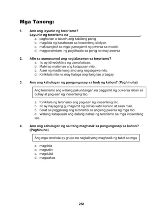 258
Mga Tanong:
1. Ano ang layunin ng terorismo?
Layunin ng terorismo na _______________________________________.
a. pagharian o talunin ang kabilang panig
b. magdala ng karahasan sa inosenteng sibilyan
c. makisangkot sa mga gumagamit ng pwersa sa mundo
d. magparamdam ng pagtitiwala sa panig na may pwersa
2. Alin sa sumusunod ang naglalarawan sa terorismo?
a. Ito ay idinedeklara ng pamahalaan.
b. Mahirap malaman ang katapusan nito.
c. Alam ng madla kung sino ang nagsagawa nito.
d. Kinikilala nito na may halaga ang ilang tao o bagay.
3. Ano ang kahulugan ng pangungusap sa loob ng kahon? (Paghinuha)
Ang terorismo ang walang pakundangan na paggamit ng puwersa laban sa
buhay at pag-aari ng inosenteng tao.
a. Kinikilala ng terorismo ang pag-aari ng inosenteng tao.
b. Ito ay hayagang gumagamit ng dahas kahit kanino at saan man.
c. Salat sa paggalang ang terorismo sa angking pwersa ng mga tao.
d. Walang katapusan ang dalang dahas ng terorismo sa mga inosenteng
tao.
4. Ano ang kahulugan ng salitang maghasik sa pangungusap sa kahon?
(Paghinuha)
Ang mga terorista ay grupo na naglalayong maghasik ng takot sa mga
a. magdala
b. magsalin
c. magdulot
d. magwakas
 