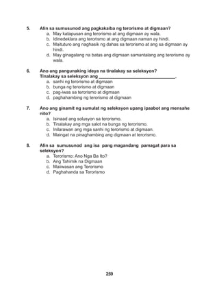 259
5. Alin sa sumusunod ang pagkakaiba ng terorismo at digmaan?
a. May katapusan ang terorismo at ang digmaan ay wala.
b. Idinedeklara ang terorismo at ang digmaan naman ay hindi.
c. Maituturo ang naghasik ng dahas sa terorismo at ang sa digmaan ay
hindi.
d. May ginagalang na batas ang digmaan samantalang ang terorismo ay
wala.
6. Ano ang pangunaking ideya na tinalakay sa seleksyon?
Tinalakay sa seleksyon ang _______________________________.
a. sanhi ng terorismo at digmaan
b. bunga ng terorismo at digmaan
c. pag-iwas sa terorismo at digmaan
d. paghahambing ng terorismo at digmaan
7. Ano ang ginamit ng sumulat ng seleksyon upang ipaabot ang mensahe
nito?
a. Isinaad ang solusyon sa terorismo.
b. Tinalakay ang mga salot na bunga ng terorismo.
c. Inilarawan ang mga sanhi ng terorismo at digmaan.
d. Maingat na pinaghambing ang digmaan at terorismo.
8. Alin sa sumusunod ang isa pang magandang pamagat para sa 		
seleksyon?
a. Terorismo: Ano Nga Ba Ito?
b. Ang Tahimik na Digmaan
c. Maiiwasan ang Terorismo
d. Paghahanda sa Terorismo
 