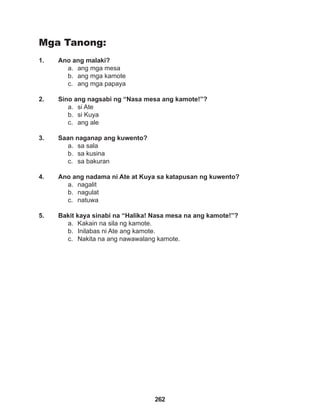 262
Mga Tanong:
1. Ano ang malaki?
a. ang mga mesa
b. ang mga kamote
c. ang mga papaya
2. Sino ang nagsabi ng “Nasa mesa ang kamote!”?
a. si Ate
b. si Kuya
c. ang ale
3. Saan naganap ang kuwento?
a. sa sala
b. sa kusina
c. sa bakuran
4. Ano ang nadama ni Ate at Kuya sa katapusan ng kuwento?
a. nagalit
b. nagulat
c. natuwa
5. Bakit kaya sinabi na “Halika! Nasa mesa na ang kamote!”?
a. Kakain na sila ng kamote.
b. Inilabas ni Ate ang kamote.
c. Nakita na ang nawawalang kamote.
 