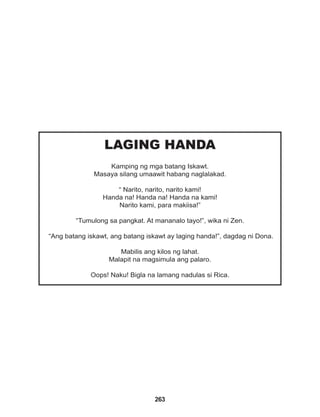 263
LAGING HANDA
Kamping ng mga batang Iskawt.
Masaya silang umaawit habang naglalakad.
“ Narito, narito, narito kami!
Handa na! Handa na! Handa na kami!
Narito kami, para makiisa!”
“Tumulong sa pangkat. At mananalo tayo!”, wika ni Zen.
“Ang batang iskawt, ang batang iskawt ay laging handa!”, dagdag ni Dona.
Mabilis ang kilos ng lahat.
Malapit na magsimula ang palaro.
Oops! Naku! Bigla na lamang nadulas si Rica.
 