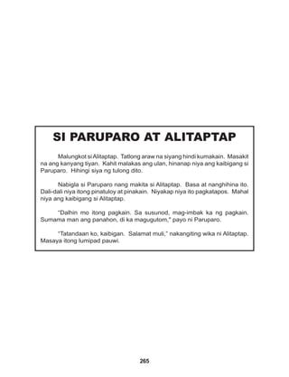 265
SI PARUPARO AT ALITAPTAP
Malungkot siAlitaptap. Tatlong araw na siyang hindi kumakain. Masakit
na ang kanyang tiyan. Kahit malakas ang ulan, hinanap niya ang kaibigang si
Paruparo. Hihingi siya ng tulong dito.
Nabigla si Paruparo nang makita si Alitaptap. Basa at nanghihina ito.
Dali-dali niya itong pinatuloy at pinakain. Niyakap niya ito pagkatapos. Mahal
niya ang kaibigang si Alitaptap.
“Dalhin mo itong pagkain. Sa susunod, mag-imbak ka ng pagkain.
Sumama man ang panahon, di ka magugutom," payo ni Paruparo.
“Tatandaan ko, kaibigan. Salamat muli,” nakangiting wika ni Alitaptap.
Masaya itong lumipad pauwi.
 