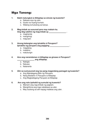 266
Mga Tanong:
1. Bakit malungkot si Alitaptap sa simula ng kuwento?
a. Nabasa siya ng ulan.
b. Gusto na niyang kumain.
c. Walang tumutulong sa kanya.
2. Mag-imbak sa susunod para may makain ka.
Ang ibig sabihin ng mag-imbak ay ________________ .
a. maghanda
b. manghingi
c. mag-ipon
3. Anong katangian ang ipinakita ni Paruparo?
Ipinakita ng paruparo ang pagiging __________________ .
a. magalang
b. matalino
c. matulungin
4. Ano ang naramdaman ni Alitaptap sa ginawa ni Paruparo?
________________ ang alitaptap.
a. Nabigla
b. Natuwa
c. Nataranta
5. Alin sa sumusunod ang isa pang magandang pamagat ng kuwento?
a. Ang Mahalagang Bilin ng Paruparo
b. Nang Bisitahin ni Paruparo si Alitaptap
c. Ang Magkaibigang Paruparo at Alitaptap
6. Ano ang nais ipahatid ng sumulat ng kuwento?
a. Mainam ang nag-iimbak ng pagkain.
b. Manghihina ang mga nababasa sa ulan.
c. May tutulong sa atin kapag malakas ang ulan.
 