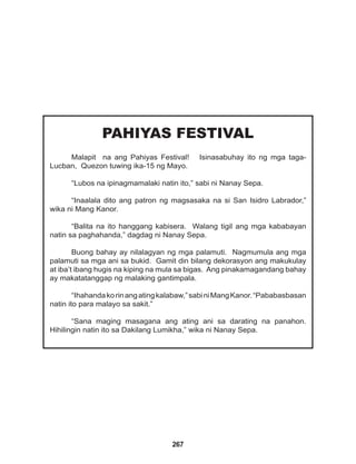 267
PAHIYAS FESTIVAL
Malapit na ang Pahiyas Festival! Isinasabuhay ito ng mga taga-
Lucban, Quezon tuwing ika-15 ng Mayo.
“Lubos na ipinagmamalaki natin ito,” sabi ni Nanay Sepa.
“Inaalala dito ang patron ng magsasaka na si San Isidro Labrador,”
wika ni Mang Kanor.
“Balita na ito hanggang kabisera. Walang tigil ang mga kababayan
natin sa paghahanda,” dagdag ni Nanay Sepa.
Buong bahay ay nilalagyan ng mga palamuti. Nagmumula ang mga
palamuti sa mga ani sa bukid. Gamit din bilang dekorasyon ang makukulay
at iba’t ibang hugis na kiping na mula sa bigas. Ang pinakamagandang bahay
ay makatatanggap ng malaking gantimpala.
“Ihahandakorinangatingkalabaw,”sabiniMangKanor.“Pababasbasan
natin ito para malayo sa sakit.”
“Sana maging masagana ang ating ani sa darating na panahon.
Hihilingin natin ito sa Dakilang Lumikha,” wika ni Nanay Sepa.
 