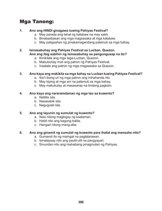 268
Mga Tanong:
1. Ano ang HINDI ginagawa tuwing Pahiyas Festival?
a. May parada ang lahat ng kalabaw na may sakit.
b. Binabasbasan ang mga magsasaka at mga kalabaw.
c. May paligsahan ng pinakamagandang palamuti sa mga bahay.
2. Isinasabuhay ang Pahiyas Festival sa Lucban, Quezon.
Ano ang ibig sabihin ng isinasabuhay sa pangungusap na ito?
a. Kinikilala ang mga taga-Lucban, Quezon.
b. Mabubuhay muli ang patron ng Pahiyas Festival.
c. Inaalala ang patron ng mga magsasaka sa Quezon.
3. Ano kaya ang makikita sa mga bahay sa Lucban tuwing Pahiyas Festival?
a. Iba’t ibang uri ng mga patron ang inihahanda rito.
b. May kiping at mga ani na palamuti sa mga bahay.
c. May makukulay at masasarap na tindang pagkain.
4. Ano kaya ang nararamdaman ng mga tao sa kuwento?
a. Nalilito sila.
b. Nasasabik sila.
c. Nagugulat sila.
5. Ano ang layunin ng sumulat ng kuwento?
a. Nais nitong magbigay ng kaalaman.
b. Hatid nito ang bagong balita.
c. Hangad nitong mang-aliw.
6. Ano ang ginamit ng sumulat ng kuwento para ihatid ang mensahe nito?
a. Gumamit ito ng maingat na paglalarawan.
b. Isinalaysay nito ang paulit-ulit na pangyayari.
c. Sinundan nito ang mahabang pinagmulan ng Pahiyas.
 