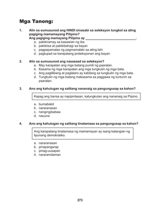 273
Mga Tanong:
1. Alin sa sumusunod ang HINDI sinasabi sa seleksyon tungkol sa ating
pagiging mamamayang Pilipino?
Ang pagiging mamayang Pilipino ay ____________________________.
a. pakikiramay sa kasawian ng iba
b. pakikiisa at pakikibahagi sa bayan
c. pagpapamalas ng pagmamalaki sa ating lahi
d. pagtupad sa karapatang proteksyonan ang bayan
2. Alin sa sumusunod ang nasasaad sa seleksyon?
a. May karapatan ang mga batang pumili ng paaralan.
b. Kasama ng mga karapatan ang mga tungkulin ng mga bata.
c. Ang paglilibang at paglalaro ay kabilang sa tungkulin ng mga bata.
d. Tungkulin ng mga batang makasama sa paggawa ng tuntunin sa 		
paaralan.
3. Ano ang kahulugan ng salitang nananaig sa pangungusap sa kahon?
Kapag ang bansa ay napipintasan, kalungkutan ang nananaig sa Piipino.
a. bumabalot
b. nararanasan
c. nangingibabaw
d. nauuna
4. Ano ang kahulugan ng salitang tinatamasa sa pangungusap sa kahon?
Ang karapatang tinatamasa ng mamamayan ay isang katangian ng
lipunang demokratiko.
a. nararanasan
b. pinapangarap
c. pinag-uusapan
d. nararamdaman
 