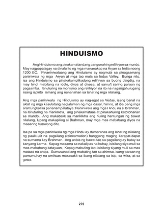 275
HINDUISMO
AngHinduismoangpinakamatandangpangunahingrelihiyonsamundo.
May nagpapalagay na dinala ito ng mga mananakop na Aryan sa India noong
1200 BC. Pinaniniwalaang ang Hinduismo ay nagmula sa pinagsamang
paniniwala ng mga Aryan at mga tao mula sa Indus Valley. Bunga nito,
isa ang Hinduismo sa pinakakumplikadong relihiyon sa buong daigdig, na
may hindi mabilang na idolo, diyos at diyosa, at samu't saring paraan ng
pagsamba. Itinuturing na monismo ang relihiyon na ito na nagangahulugang
iisang ispirito lamang ang nananahan sa lahat ng mga nilalang.
Ang mga paniniwala ng Hinduismo ay nag-ugat sa Vedas, isang banal na
aklat ng mga kasulatang naglalaman ng mga dasal, himno, at iba pang mga
aral tungkol sa pananampalataya. Naniniwala ang mga Hindu na si Brahman,
na itinuturing na manlilikha, ang pinakamataas at pinakahuling katotohanan
sa mundo. Ang makabalik sa manlilikha ang huling hantungan ng bawat
nilalang. Upang makapiling si Brahman, may mga mas mababang diyos na
maaaring tumulong dito.
Isa pa sa mga paniniwala ng mga Hindu ay dumaranas ang lahat ng nilalang
ng paulit-ulit na pagsilang (reincarnation) hanggang maging karapat-dapat
na sumama kay Brahman. Ang antas ng bawat tao sa pagsilang ay batay sa
kanyang karma. Kapag masama sa nakalipas na buhay, isisilang siya muli sa
mas mababang katayuan. Kapag mabuting tao, isisilang siyang muli sa mas
mataas na antas. Sumusunod ang mabuting tao sa ahimsa, isang paraan ng
pamumuhay na umiiwas makasakit sa ibang nilalang sa isip, sa wika, at sa
gawa.
 