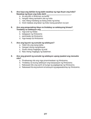 277
5. Ano kaya ang dahilan kung bakit nasakop ng mga Aryan ang India?
Nasakop ng Aryan ang India dahil ________________________.
a. ito ang bilin ni Brahman sa kanila
b. hangad nilang sambahin sila ng India
c. nais nilang maisilang sa ibang antas ng buhay
d. hindi malakas ang laban ng India noong panahon na iyon
6. Ano ang pangunaking ideya na tinalakay sa seleksyong binasa?
Tinalakay sa seleksyon ang _______________________________.
a. mga aral ng Vedas
b. kalagayan ng Hinduismo
c. paniniwala ng Hinduismo
d. mga kasapi sa Hinduismo
7. Ano ang layunin ng sumulat ng seleksyon?
a. Hatid nito ang isang balita.
b. Hangad nitong manghikayat.
c. Gusto nitong magbigay ng aral.
d. Nais nitong magbigay ng kaalaman.
8. Ano ang ginamit ng sumulat ng seleksyon upang ipaabot ang mensahe
nito?
a. Pinaliwanag nito ang mga pinaniniwalaan ng Hinduismo.
b. Tinalakay sa buong seleksyon ang kasaysayan ng Hinduismo.
c. Nakasaad dito ang sanhi at bunga ng paglaganap ng Hinduismo.
d. Nakasaad rito ang suliranin at solusyon ng pagsasabuhay ng Hinduismo.
 