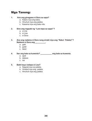 280
Mga Tanong:
1. Ano ang ginagawa ni Dora sa sapa?
a. Kalaro niya ang baka.
b. Hinuhuli niya ang palaka.
c. Kasama niya ang baka nila.
2. Sino ang nagsabi ng “Laro tayo sa sapa!”?
a. si Lita
b. si Lisa
c. si Dora
3. Ano ang nadama ni Dora nang sinabi niya ang “Naku! Palaka!”? 		
Nadama ni Dora ang __________.
a. galit
b. gulat
c. takot
4. Ilan ang bata sa kuwento? ___________ ang bata sa kuwento.
a. apat
b. dalawa
c. isa
5. Bakit kaya nadapa si Lisa?
a. Nagulat siya sa palaka.
b. Hinabol niya ang palaka.
c. Hinuhuli niya ang palaka.
 