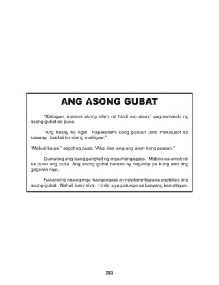 283
ANG ASONG GUBAT
“Kaibigan, marami akong alam na hindi mo alam,” pagmamalaki ng
asong gubat sa pusa.
“Ang husay ko nga! Napakarami kong paraan para makalusot sa
kaaway. Madali ko silang maliligaw.”
“Mabuti ka pa,” sagot ng pusa. “Ako, iisa lang ang alam kong paraan.”
Dumating ang isang pangkat ng mga mangagaso. Mabilis na umakyat
sa puno ang pusa. Ang asong gubat naman ay nag-iisip pa kung ano ang
gagawin niya.
Nakarating na ang mga mangangaso ay natataranta pa sa pagtakas ang
asong gubat. Nahuli tuloy siya. Hinila siya patungo sa kanyang kamatayan.
 