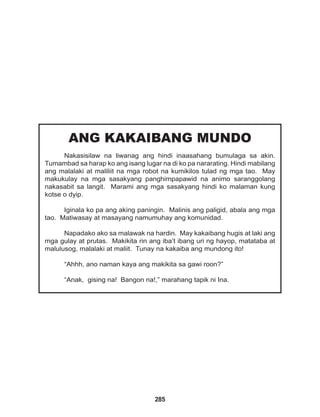 285
ANG KAKAIBANG MUNDO
Nakasisilaw na liwanag ang hindi inaasahang bumulaga sa akin.
Tumambad sa harap ko ang isang lugar na di ko pa nararating. Hindi mabilang
ang malalaki at maliliit na mga robot na kumikilos tulad ng mga tao. May
makukulay na mga sasakyang panghimpapawid na animo saranggolang
nakasabit sa langit. Marami ang mga sasakyang hindi ko malaman kung
kotse o dyip.
Iginala ko pa ang aking paningin. Malinis ang paligid, abala ang mga
tao. Matiwasay at masayang namumuhay ang komunidad.
Napadako ako sa malawak na hardin. May kakaibang hugis at laki ang
mga gulay at prutas. Makikita rin ang iba’t ibang uri ng hayop, matataba at
malulusog, malalaki at maliit. Tunay na kakaiba ang mundong ito!
“Ahhh, ano naman kaya ang makikita sa gawi roon?”
“Anak, gising na! Bangon na!,” marahang tapik ni Ina.
 