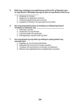 289
5. Bakit kaya mahalaga ang pagdiriwang ng Eid-ul-Fitr at Ramadan para
sa mga Muslim? Mahalaga ang mga ito para sa mga Muslim dahil ito ay
__________________________.
a. ginagawa sa mosque
b. paggunita ng rebelasyon ng Koran
c. masayang pagdiriwang para sa kanila
d. kaugalian at tradisyon ng mga tagasunod ng Islam
6. Ano ang pangunaking ideya na tinalakay sa seleksyong binasa?
Tinalakay sa seleksyon ang ______________________________.
a. kahulugan ng Islam
b. pinagmulan ng mga Muslim
c. mga paniniwala ng mga Muslim
d. pinanggalingan ng paniniwala ng Islam
7. Ano ang ginamit ng may-akda ng seleksyon upang ipaabot ang
mensahe nito?
a. Nagbigay ito ng maraming halimbawa.
b. Nakasaad dito ang sanhi at bunga ng paksa.
c. Tinalakay nito ang suliranin at solusyon sa seleksyon.
d. Malinaw ang pagkapaliwanag at paglalarawan ng paksa.
 