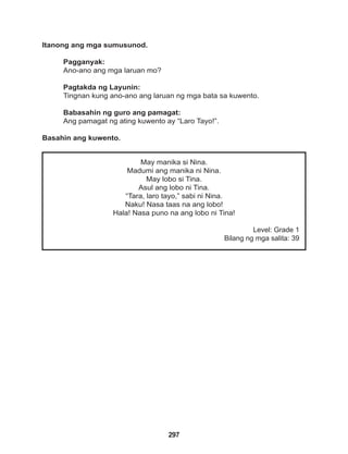 297
May manika si Nina.
Madumi ang manika ni Nina.
May lobo si Tina.
Asul ang lobo ni Tina.
“Tara, laro tayo,” sabi ni Nina.
Naku! Nasa taas na ang lobo!
Hala! Nasa puno na ang lobo ni Tina!
Level: Grade 1
Bilang ng mga salita: 39
Itanong ang mga sumusunod.
Pagganyak:
Ano-ano ang mga laruan mo?
Pagtakda ng Layunin:
Tingnan kung ano-ano ang laruan ng mga bata sa kuwento.
Babasahin ng guro ang pamagat:
Ang pamagat ng ating kuwento ay “Laro Tayo!”.
Basahin ang kuwento.
 