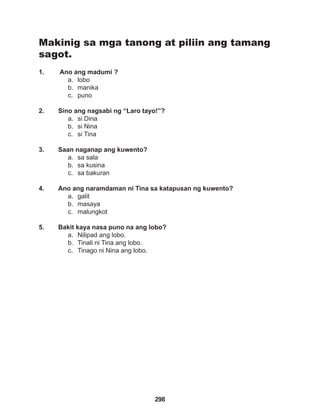 298
Makinig sa mga tanong at piliin ang tamang
sagot.
1. Ano ang madumi ?
a. lobo
b. manika
c. puno
2. Sino ang nagsabi ng “Laro tayo!”?
a. si Dina
b. si Nina
c. si Tina
3. Saan naganap ang kuwento?
a. sa sala
b. sa kusina
c. sa bakuran
4. Ano ang naramdaman ni Tina sa katapusan ng kuwento?
a. galit
b. masaya
c. malungkot
5. Bakit kaya nasa puno na ang lobo?
a. Nilipad ang lobo.
b. Tinali ni Tina ang lobo.
c. Tinago ni Nina ang lobo.
 
