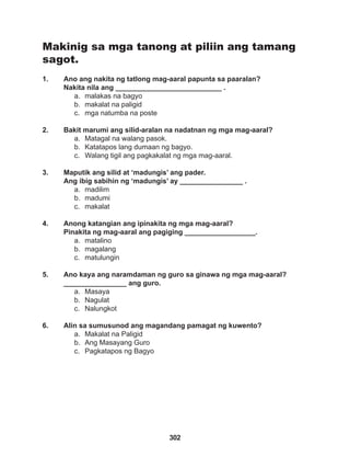 302
Makinig sa mga tanong at piliin ang tamang
sagot.
1. Ano ang nakita ng tatlong mag-aaral papunta sa paaralan?
Nakita nila ang ___________________________ .
a. malakas na bagyo
b. makalat na paligid
c. mga natumba na poste
2. Bakit marumi ang silid-aralan na nadatnan ng mga mag-aaral?
a. Matagal na walang pasok.
b. Katatapos lang dumaan ng bagyo.
c. Walang tigil ang pagkakalat ng mga mag-aaral.
3. Maputik ang silid at ‘madungis’ ang pader.
Ang ibig sabihin ng ‘madungis’ ay ________________ .
a. madilim
b. madumi
c. makalat
4. Anong katangian ang ipinakita ng mga mag-aaral?
Pinakita ng mag-aaral ang pagiging __________________.
a. matalino
b. magalang
c. matulungin
5. Ano kaya ang naramdaman ng guro sa ginawa ng mga mag-aaral? 		
________________ ang guro.
a. Masaya
b. Nagulat
c. Nalungkot
6. Alin sa sumusunod ang magandang pamagat ng kuwento?
a. Makalat na Paligid
b. Ang Masayang Guro
c. Pagkatapos ng Bagyo
 