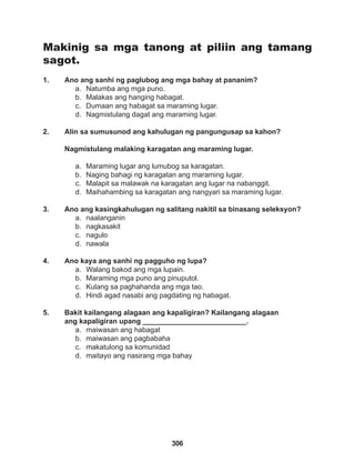 306
Makinig sa mga tanong at piliin ang tamang
sagot.
1. Ano ang sanhi ng paglubog ang mga bahay at pananim?
a. Natumba ang mga puno.
b. Malakas ang hanging habagat.
c. Dumaan ang habagat sa maraming lugar.
d. Nagmistulang dagat ang maraming lugar.
2. Alin sa sumusunod ang kahulugan ng pangungusap sa kahon?
Nagmistulang malaking karagatan ang maraming lugar.
a. Maraming lugar ang lumubog sa karagatan.
b. Naging bahagi ng karagatan ang maraming lugar.
c. Malapit sa malawak na karagatan ang lugar na nabanggit.
d. Maihahambing sa karagatan ang nangyari sa maraming lugar.
3. Ano ang kasingkahulugan ng salitang nakitil sa binasang seleksyon?
a. naalanganin
b. nagkasakit
c. nagulo
d. nawala
4. Ano kaya ang sanhi ng pagguho ng lupa?
a. Walang bakod ang mga lupain.
b. Maraming mga puno ang pinuputol.
c. Kulang sa paghahanda ang mga tao.
d. Hindi agad nasabi ang pagdating ng habagat.
5. Bakit kailangang alagaan ang kapaligiran? Kailangang alagaan
ang kapaligiran upang __________________________.
a. maiwasan ang habagat
b. maiwasan ang pagbabaha
c. makatulong sa komunidad
d. maitayo ang nasirang mga bahay
 