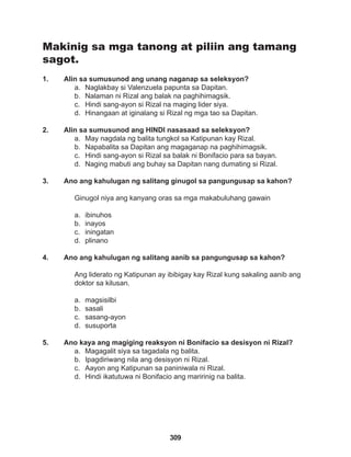 309
Makinig sa mga tanong at piliin ang tamang
sagot.
1. Alin sa sumusunod ang unang naganap sa seleksyon?
a. Naglakbay si Valenzuela papunta sa Dapitan.
b. Nalaman ni Rizal ang balak na paghihimagsik.
c. Hindi sang-ayon si Rizal na maging lider siya.
d. Hinangaan at iginalang si Rizal ng mga tao sa Dapitan.
2. Alin sa sumusunod ang HINDI nasasaad sa seleksyon?
a. May nagdala ng balita tungkol sa Katipunan kay Rizal.
b. Napabalita sa Dapitan ang magaganap na paghihimagsik.
c. Hindi sang-ayon si Rizal sa balak ni Bonifacio para sa bayan.
d. Naging mabuti ang buhay sa Dapitan nang dumating si Rizal.
3. Ano ang kahulugan ng salitang ginugol sa pangungusap sa kahon?
Ginugol niya ang kanyang oras sa mga makabuluhang gawain
a. ibinuhos
b. inayos
c. iningatan
d. plinano
4. Ano ang kahulugan ng salitang aanib sa pangungusap sa kahon?
Ang liderato ng Katipunan ay ibibigay kay Rizal kung sakaling aanib ang
doktor sa kilusan.
a. magsisilbi
b. sasali
c. sasang-ayon
d. susuporta
5. Ano kaya ang magiging reaksyon ni Bonifacio sa desisyon ni Rizal?
a. Magagalit siya sa tagadala ng balita.
b. Ipagdiriwang nila ang desisyon ni Rizal.
c. Aayon ang Katipunan sa paniniwala ni Rizal.
d. Hindi ikatutuwa ni Bonifacio ang maririnig na balita.
 