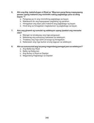 310
6. Alin ang ibig ipakahulugan ni Rizal sa “Mayroon pang ibang mapayapang
paraan upang makamit ang minimithi nating pagbabago para sa ating
bayan.”?
a. Pangarap pa rin ang minimithing pagbabago sa bayan.
b. Makakamit din ang kapayapaan pagdating ng panahon.
c. Himagsikan ang daan para makamit ang pagbabago ng bayan.
d. Hindi lang sa himagsikan magkakaroon ng pagbabago sa bayan.
7. Ano ang ginamit ng sumulat ng seleksyon upang ipaabot ang mensahe
nito?
a. Maingat na isinalaysay ang mga pangyayari.
b. Maliwanag ang solusyong nakasaad sa seleksyon.
c. Tinalakay ang mga sanhi at bunga ng himagsikan.
d. Nailarawan ang mga tauhan at ang tagpuan sa seleksyon.
8. Alin sa sumusunod ang isa pang magandang pamagat para sa seleksyon?
a. Ang Balita kay Rizal
b. Balita ng Katipunan
c. Ang Buhay ni Rizal sa Dapitan
d. Magandang Pagbabago sa Dapitan
 