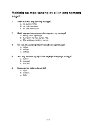 318
Makinig sa mga tanong at piliin ang tamang
sagot.
1. Saan makikita ang punong mangga?
a. sa bukirin ni Ani
b. sa bakuran ni Ani
c. sa bakuran ni Alan
2. Bakit kay gandang pagmasdan ng puno ng mangga?
a. Hinog lahat ng bunga.
b. Kay dami ng mga bunga nito.
c. Marami itong berdeng bunga.
3. Sino and nagsabing maasim ang berdeng mangga?
a. si Ani
b. si Dan
c. si Nica
4. Ano ang nadama ng mga bata pagkapitas ng mga mangga?
a. nahilo
b. nagulat
c. natuwa
5. Ilan ang mga bata sa kuwento?
a. apat
b. dalawa
c. tatlo
 