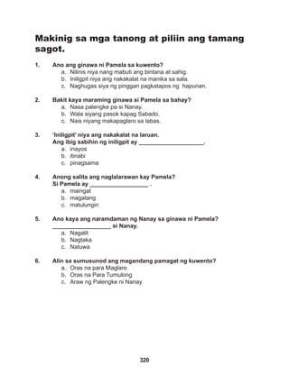 320
Makinig sa mga tanong at piliin ang tamang
sagot.
1. Ano ang ginawa ni Pamela sa kuwento?
a. Nilinis niya nang mabuti ang bintana at sahig.
b. Iniligpit niya ang nakakalat na manika sa sala.
c. Naghugas siya ng pinggan pagkatapos ng hapunan.
2. Bakit kaya maraming ginawa si Pamela sa bahay?
a. Nasa palengke pa si Nanay.
b. Wala siyang pasok kapag Sabado.
c. Nais niyang makapaglaro sa labas.
3. ‘Iniligpit’ niya ang nakakalat na laruan.
Ang ibig sabihin ng iniligpit ay ____________________.
a. inayos
b. itinabi
c. pinagsama
4. Anong salita ang naglalarawan kay Pamela?
Si Pamela ay __________________ .
a. maingat
b. magalang
c. matulungin
5. Ano kaya ang naramdaman ng Nanay sa ginawa ni Pamela?
__________________ si Nanay.
a. Nagalit
b. Nagtaka
c. Natuwa
6. Alin sa sumusunod ang magandang pamagat ng kuwento?
a. Oras na para Maglaro
b. Oras na Para Tumulong
c. Araw ng Palengke ni Nanay
 